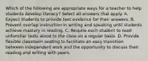 Which of the following are appropriate ways for a teacher to help students develop literacy? Select all answers that apply. A. Expect students to provide text evidence for their answers. B. Prevent overlap instruction in writing and speaking until students achieve mastery in reading. C. Require each student to read unfamiliar texts aloud to the class on a regular basis. D. Provide flexible classroom seating to facilitate an easy transition between independent work and the opportunity to discuss their reading and writing with peers.