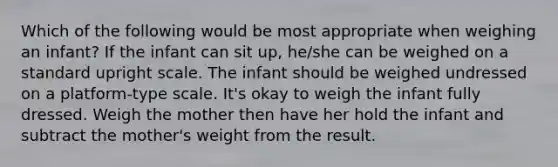 Which of the following would be most appropriate when weighing an infant? If the infant can sit up, he/she can be weighed on a standard upright scale. The infant should be weighed undressed on a platform-type scale. It's okay to weigh the infant fully dressed. Weigh the mother then have her hold the infant and subtract the mother's weight from the result.