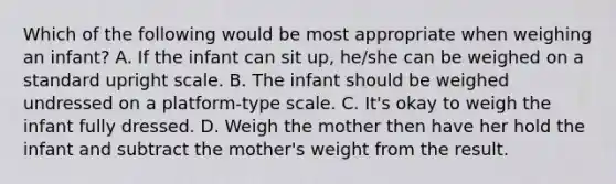 Which of the following would be most appropriate when weighing an infant? A. If the infant can sit up, he/she can be weighed on a standard upright scale. B. The infant should be weighed undressed on a platform-type scale. C. It's okay to weigh the infant fully dressed. D. Weigh the mother then have her hold the infant and subtract the mother's weight from the result.