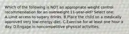 Which of the following is NOT an appropriate weight control recommendation for an overweight 11-year-old? Select one: A.Limit access to sugary drinks. B.Place the child on a medically approved very low-energy diet. C.Exercise for at least one hour a day. D.Engage in noncompetitive physical activities.