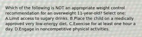 Which of the following is NOT an appropriate weight control recommendation for an overweight 11-year-old? Select one: A.Limit access to sugary drinks. B.Place the child on a medically approved very low-energy diet. C.Exercise for at least one hour a day. D.Engage in noncompetitive physical activities.