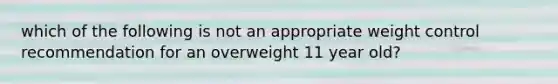 which of the following is not an appropriate weight control recommendation for an overweight 11 year old?