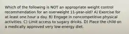 Which of the following is NOT an appropriate weight control recommendation for an overweight 11-year-old? A) Exercise for at least one hour a day. B) Engage in noncompetitive physical activities. C) Limit access to sugary drinks. D) Place the child on a medically approved very low-energy diet.