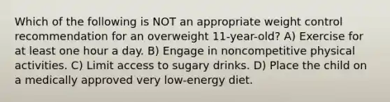 Which of the following is NOT an appropriate weight control recommendation for an overweight 11-year-old? A) Exercise for at least one hour a day. B) Engage in noncompetitive physical activities. C) Limit access to sugary drinks. D) Place the child on a medically approved very low-energy diet.