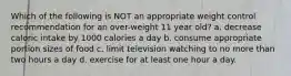 Which of the following is NOT an appropriate weight control recommendation for an over-weight 11 year old? a. decrease caloric intake by 1000 calories a day b. consume appropriate portion sizes of food c. limit television watching to no more than two hours a day d. exercise for at least one hour a day.