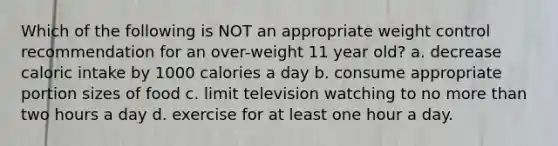 Which of the following is NOT an appropriate weight control recommendation for an over-weight 11 year old? a. decrease caloric intake by 1000 calories a day b. consume appropriate portion sizes of food c. limit television watching to no <a href='https://www.questionai.com/knowledge/keWHlEPx42-more-than' class='anchor-knowledge'>more than</a> two hours a day d. exercise for at least one hour a day.