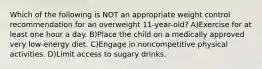 Which of the following is NOT an appropriate weight control recommendation for an overweight 11-year-old? A)Exercise for at least one hour a day. B)Place the child on a medically approved very low-energy diet. C)Engage in noncompetitive physical activities. D)Limit access to sugary drinks.