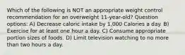 Which of the following is NOT an appropriate weight control recommendation for an overweight 11-year-old? Question options: A) Decrease caloric intake by 1,000 Calories a day. B) Exercise for at least one hour a day. C) Consume appropriate portion sizes of foods. D) Limit television watching to no more than two hours a day.