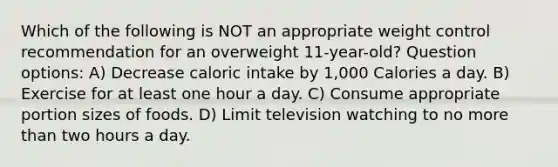 Which of the following is NOT an appropriate weight control recommendation for an overweight 11-year-old? Question options: A) Decrease caloric intake by 1,000 Calories a day. B) Exercise for at least one hour a day. C) Consume appropriate portion sizes of foods. D) Limit television watching to no <a href='https://www.questionai.com/knowledge/keWHlEPx42-more-than' class='anchor-knowledge'>more than</a> two hours a day.