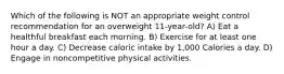 Which of the following is NOT an appropriate weight control recommendation for an overweight 11-year-old? A) Eat a healthful breakfast each morning. B) Exercise for at least one hour a day. C) Decrease caloric intake by 1,000 Calories a day. D) Engage in noncompetitive physical activities.