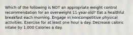 Which of the following is NOT an appropriate weight control recommendation for an overweight 11-year-old? Eat a healthful breakfast each morning. Engage in noncompetitive physical activities. Exercise for at least one hour a day. Decrease caloric intake by 1,000 Calories a day.