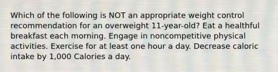 Which of the following is NOT an appropriate weight control recommendation for an overweight 11-year-old? Eat a healthful breakfast each morning. Engage in noncompetitive physical activities. Exercise for at least one hour a day. Decrease caloric intake by 1,000 Calories a day.