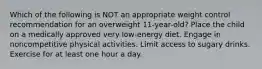 Which of the following is NOT an appropriate weight control recommendation for an overweight 11-year-old? Place the child on a medically approved very low-energy diet. Engage in noncompetitive physical activities. Limit access to sugary drinks. Exercise for at least one hour a day.