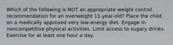 Which of the following is NOT an appropriate weight control recommendation for an overweight 11-year-old? Place the child on a medically approved very low-energy diet. Engage in noncompetitive physical activities. Limit access to sugary drinks. Exercise for at least one hour a day.