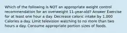 Which of the following is NOT an appropriate weight control recommendation for an overweight 11-year-old? Answer Exercise for at least one hour a day. Decrease caloric intake by 1,000 Calories a day. Limit television watching to no more than two hours a day. Consume appropriate portion sizes of foods.