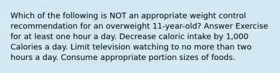 Which of the following is NOT an appropriate weight control recommendation for an overweight 11-year-old? Answer Exercise for at least one hour a day. Decrease caloric intake by 1,000 Calories a day. Limit television watching to no more than two hours a day. Consume appropriate portion sizes of foods.