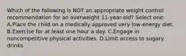 Which of the following is NOT an appropriate weight control recommendation for an overweight 11-year-old? Select one: A.Place the child on a medically approved very low-energy diet. B.Exercise for at least one hour a day. C.Engage in noncompetitive physical activities. D.Limit access to sugary drinks.