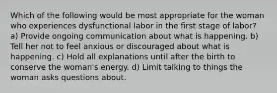 Which of the following would be most appropriate for the woman who experiences dysfunctional labor in the first stage of labor? a) Provide ongoing communication about what is happening. b) Tell her not to feel anxious or discouraged about what is happening. c) Hold all explanations until after the birth to conserve the woman's energy. d) Limit talking to things the woman asks questions about.