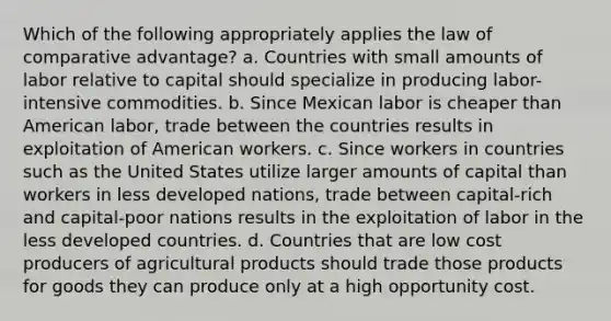 Which of the following appropriately applies the law of comparative advantage? a. Countries with small amounts of labor relative to capital should specialize in producing labor-intensive commodities. b. Since Mexican labor is cheaper than American labor, trade between the countries results in exploitation of American workers. c. Since workers in countries such as the United States utilize larger amounts of capital than workers in less developed nations, trade between capital-rich and capital-poor nations results in the exploitation of labor in the less developed countries. d. Countries that are low cost producers of agricultural products should trade those products for goods they can produce only at a high opportunity cost.