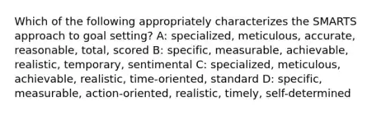 Which of the following appropriately characterizes the SMARTS approach to goal setting? A: specialized, meticulous, accurate, reasonable, total, scored B: specific, measurable, achievable, realistic, temporary, sentimental C: specialized, meticulous, achievable, realistic, time-oriented, standard D: specific, measurable, action-oriented, realistic, timely, self-determined