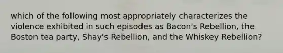 which of the following most appropriately characterizes the violence exhibited in such episodes as Bacon's Rebellion, the <a href='https://www.questionai.com/knowledge/k3SwABBzMk-boston-tea-party' class='anchor-knowledge'>boston tea party</a>, Shay's Rebellion, and the Whiskey Rebellion?