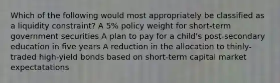 Which of the following would most appropriately be classified as a liquidity constraint? A 5% policy weight for short-term government securities A plan to pay for a child's post-secondary education in five years A reduction in the allocation to thinly-traded high-yield bonds based on short-term capital market expectatations