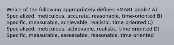 Which of the following appropriately defines SMART goals? A) Specialized, meticulous, accurate, reasonable, time-oriented B) Specific, measurable, achievable, realistic, time-oriented C) Specialized, meticulous, achievable, realistic, time oriented D) Specific, measurable, assessable, reasonable, time oriented