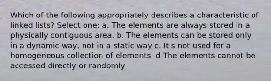 Which of the following appropriately describes a characteristic of linked lists? Select one: a. The elements are always stored in a physically contiguous area. b. The elements can be stored only in a dynamic way, not in a static way c. It s not used for a homogeneous collection of elements. d The elements cannot be accessed directly or randomly