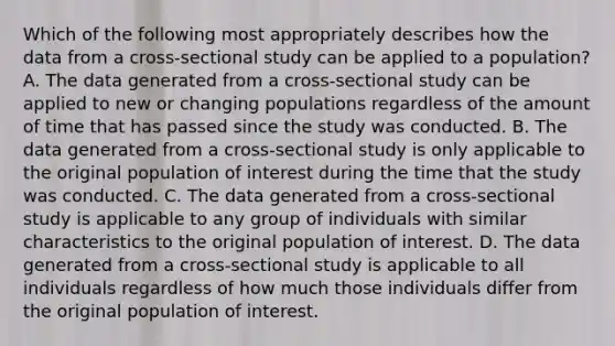 Which of the following most appropriately describes how the data from a cross-sectional study can be applied to a population? A. The data generated from a cross-sectional study can be applied to new or changing populations regardless of the amount of time that has passed since the study was conducted. B. The data generated from a cross-sectional study is only applicable to the original population of interest during the time that the study was conducted. C. The data generated from a cross-sectional study is applicable to any group of individuals with similar characteristics to the original population of interest. D. The data generated from a cross-sectional study is applicable to all individuals regardless of how much those individuals differ from the original population of interest.