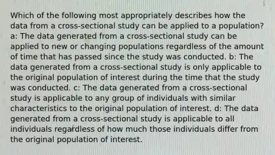 Which of the following most appropriately describes how the data from a cross-sectional study can be applied to a population? a: The data generated from a cross-sectional study can be applied to new or changing populations regardless of the amount of time that has passed since the study was conducted. b: The data generated from a cross-sectional study is only applicable to the original population of interest during the time that the study was conducted. c: The data generated from a cross-sectional study is applicable to any group of individuals with similar characteristics to the original population of interest. d: The data generated from a cross-sectional study is applicable to all individuals regardless of how much those individuals differ from the original population of interest.