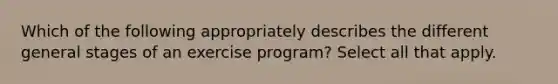 Which of the following appropriately describes the different general stages of an exercise program? Select all that apply.