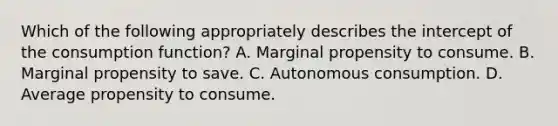 Which of the following appropriately describes the intercept of the consumption​ function? A. Marginal propensity to consume. B. Marginal propensity to save. C. Autonomous consumption. D. Average propensity to consume.