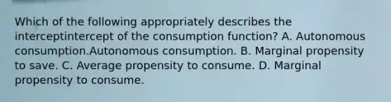 Which of the following appropriately describes the interceptintercept of the consumption​ function? A. Autonomous consumption.Autonomous consumption. B. Marginal propensity to save. C. Average propensity to consume. D. Marginal propensity to consume.