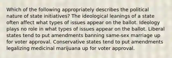 Which of the following appropriately describes the political nature of state initiatives? The ideological leanings of a state often affect what types of issues appear on the ballot. Ideology plays no role in what types of issues appear on the ballot. Liberal states tend to put amendments banning same-sex marriage up for voter approval. Conservative states tend to put amendments legalizing medicinal marijuana up for voter approval.