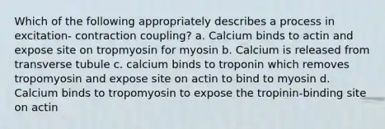 Which of the following appropriately describes a process in excitation- contraction coupling? a. Calcium binds to actin and expose site on tropmyosin for myosin b. Calcium is released from transverse tubule c. calcium binds to troponin which removes tropomyosin and expose site on actin to bind to myosin d. Calcium binds to tropomyosin to expose the tropinin-binding site on actin