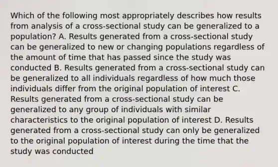 Which of the following most appropriately describes how results from analysis of a cross-sectional study can be generalized to a population? A. Results generated from a cross-sectional study can be generalized to new or changing populations regardless of the amount of time that has passed since the study was conducted B. Results generated from a cross-sectional study can be generalized to all individuals regardless of how much those individuals differ from the original population of interest C. Results generated from a cross-sectional study can be generalized to any group of individuals with similar characteristics to the original population of interest D. Results generated from a cross-sectional study can only be generalized to the original population of interest during the time that the study was conducted