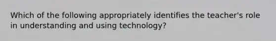 Which of the following appropriately identifies the teacher's role in understanding and using technology?