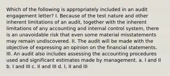 Which of the following is appropriately included in an audit engagement letter? I. Because of the test nature and other inherent limitations of an audit, together with the inherent limitations of any accounting and internal control system, there is an unavoidable risk that even some material misstatements may remain undiscovered. II. The audit will be made with the objective of expressing an opinion on the financial statements. III. An audit also includes assessing the accounting procedures used and significant estimates made by management. a. I and II b. I and III c. II and III d. I, II and III