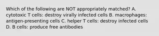 Which of the following are NOT appropriately matched? A. cytotoxic T cells: destroy virally infected cells B. macrophages: antigen-presenting cells C. helper T cells: destroy infected cells D. B cells: produce free antibodies