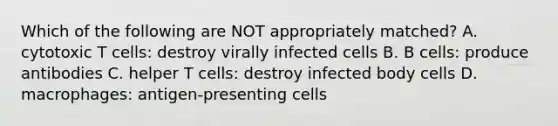 Which of the following are NOT appropriately matched? A. cytotoxic T cells: destroy virally infected cells B. B cells: produce antibodies C. helper T cells: destroy infected body cells D. macrophages: antigen-presenting cells