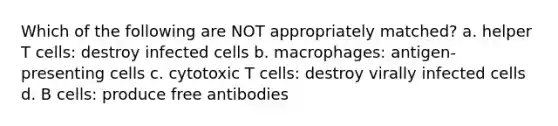 Which of the following are NOT appropriately matched? a. helper T cells: destroy infected cells b. macrophages: antigen-presenting cells c. cytotoxic T cells: destroy virally infected cells d. B cells: produce free antibodies