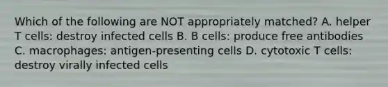 Which of the following are NOT appropriately matched? A. helper T cells: destroy infected cells B. B cells: produce free antibodies C. macrophages: antigen-presenting cells D. cytotoxic T cells: destroy virally infected cells