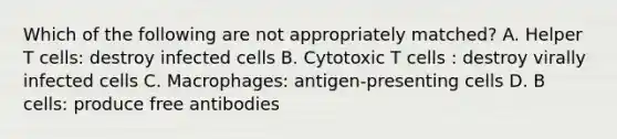 Which of the following are not appropriately matched? A. Helper T cells: destroy infected cells B. Cytotoxic T cells : destroy virally infected cells C. Macrophages: antigen-presenting cells D. B cells: produce free antibodies