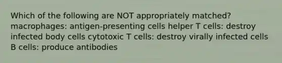 Which of the following are NOT appropriately matched? macrophages: antigen-presenting cells helper T cells: destroy infected body cells cytotoxic T cells: destroy virally infected cells B cells: produce antibodies