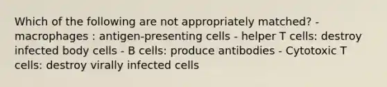 Which of the following are not appropriately matched? - macrophages : antigen-presenting cells - helper T cells: destroy infected body cells - B cells: produce antibodies - Cytotoxic T cells: destroy virally infected cells