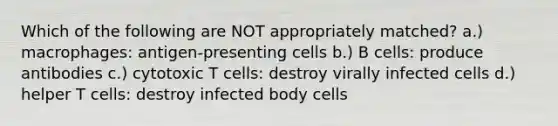 Which of the following are NOT appropriately matched? a.) macrophages: antigen-presenting cells b.) B cells: produce antibodies c.) cytotoxic T cells: destroy virally infected cells d.) helper T cells: destroy infected body cells