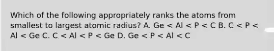 Which of the following appropriately ranks the atoms from smallest to largest atomic radius? A. Ge < Al < P < C B. C < P < Al < Ge C. C < Al < P < Ge D. Ge < P < Al < C