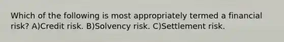 Which of the following is most appropriately termed a financial risk? A)Credit risk. B)Solvency risk. C)Settlement risk.