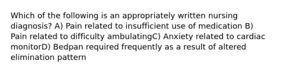 Which of the following is an appropriately written nursing diagnosis? A) Pain related to insufficient use of medication B) Pain related to difficulty ambulatingC) Anxiety related to cardiac monitorD) Bedpan required frequently as a result of altered elimination pattern