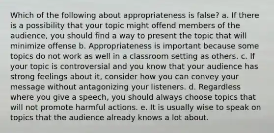 Which of the following about appropriateness is false? a. If there is a possibility that your topic might offend members of the audience, you should find a way to present the topic that will minimize offense b. Appropriateness is important because some topics do not work as well in a classroom setting as others. c. If your topic is controversial and you know that your audience has strong feelings about it, consider how you can convey your message without antagonizing your listeners. d. Regardless where you give a speech, you should always choose topics that will not promote harmful actions. e. It is usually wise to speak on topics that the audience already knows a lot about.